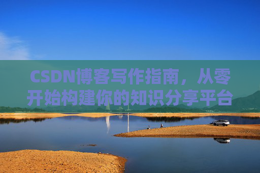 CSDN博客写作指南,从零开始构建你的知识分享平台 CSDN博客写作指南,从零开始构建你的知识分享平台